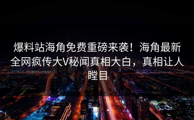 爆料站海角免费重磅来袭！海角最新全网疯传大V秘闻真相大白，真相让人瞠目