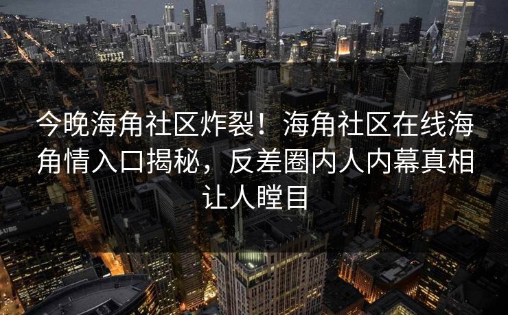 今晚海角社区炸裂！海角社区在线海角情入口揭秘，反差圈内人内幕真相让人瞠目