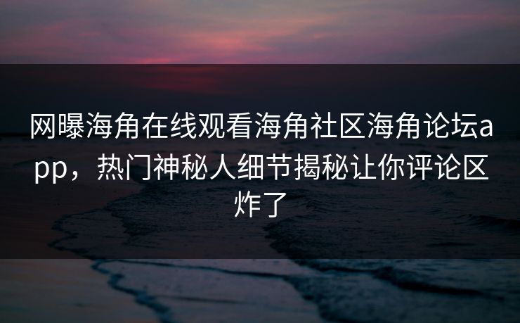 网曝海角在线观看海角社区海角论坛app，热门神秘人细节揭秘让你评论区炸了