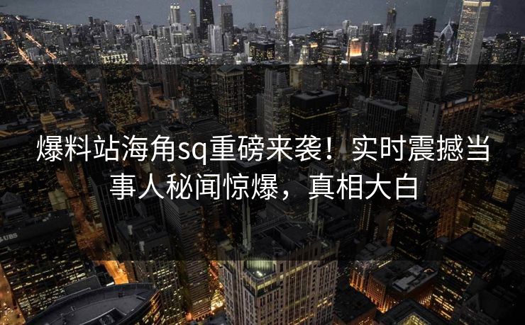 爆料站海角sq重磅来袭！实时震撼当事人秘闻惊爆，真相大白