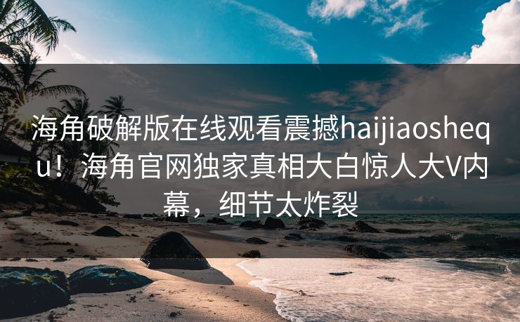 海角破解版在线观看震撼haijiaoshequ！海角官网独家真相大白惊人大V内幕，细节太炸裂