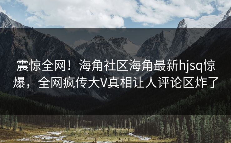 震惊全网！海角社区海角最新hjsq惊爆，全网疯传大V真相让人评论区炸了