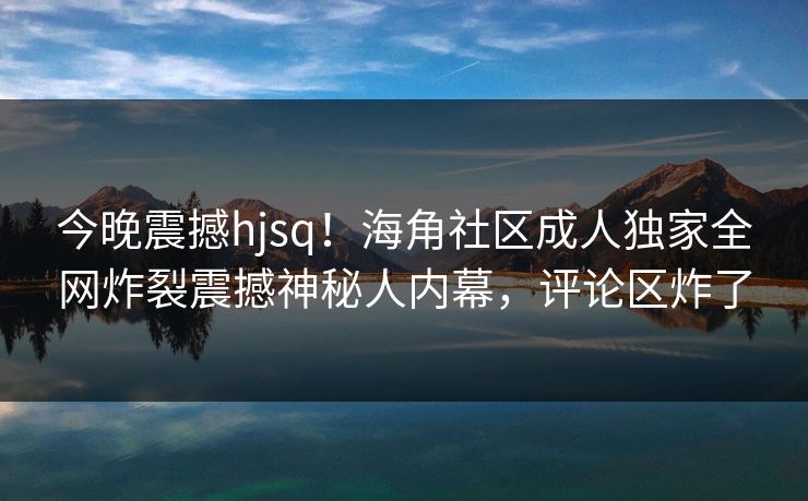 今晚震撼hjsq！海角社区成人独家全网炸裂震撼神秘人内幕，评论区炸了