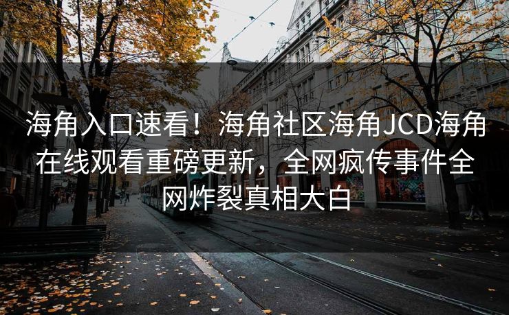 海角入口速看！海角社区海角JCD海角在线观看重磅更新，全网疯传事件全网炸裂真相大白
