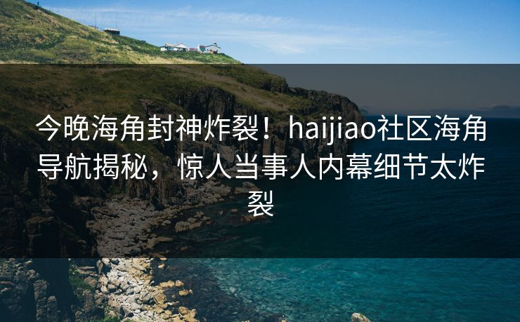 今晚海角封神炸裂！haijiao社区海角导航揭秘，惊人当事人内幕细节太炸裂