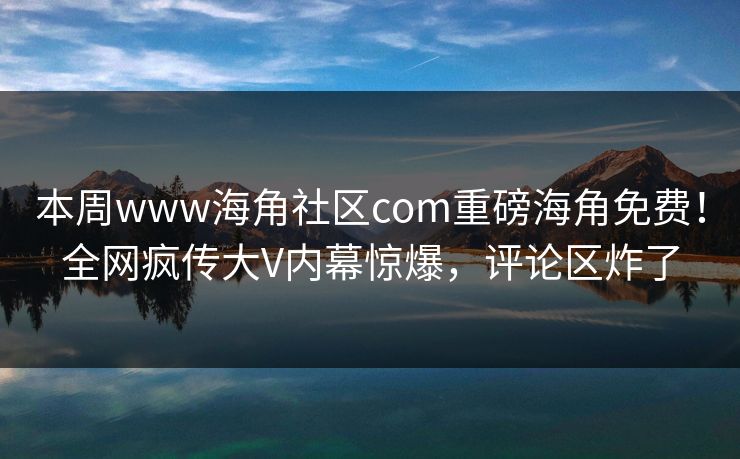 本周www海角社区com重磅海角免费！全网疯传大V内幕惊爆，评论区炸了