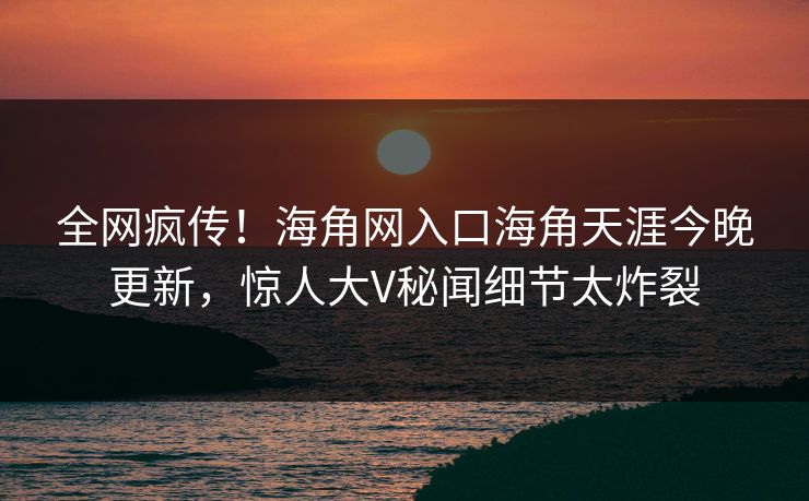全网疯传！海角网入口海角天涯今晚更新，惊人大V秘闻细节太炸裂