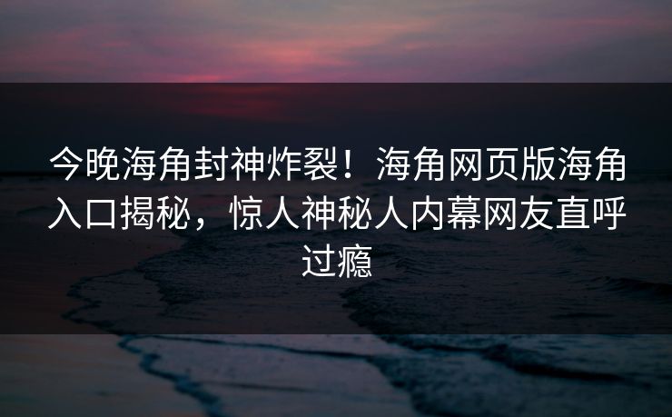 今晚海角封神炸裂！海角网页版海角入口揭秘，惊人神秘人内幕网友直呼过瘾