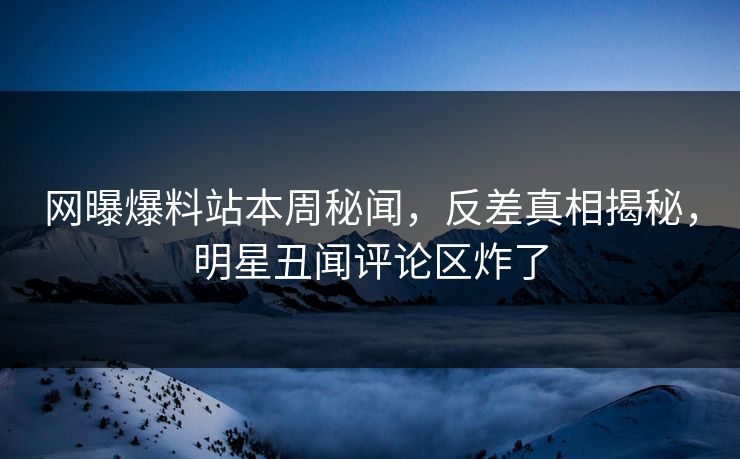 网曝爆料站本周秘闻，反差真相揭秘，明星丑闻评论区炸了