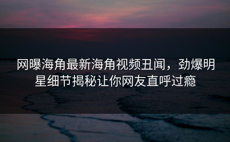 网曝海角最新海角视频丑闻，劲爆明星细节揭秘让你网友直呼过瘾