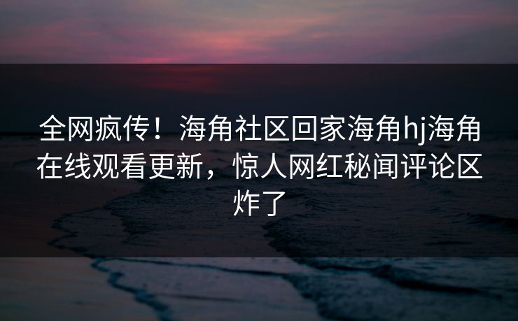 全网疯传！海角社区回家海角hj海角在线观看更新，惊人网红秘闻评论区炸了