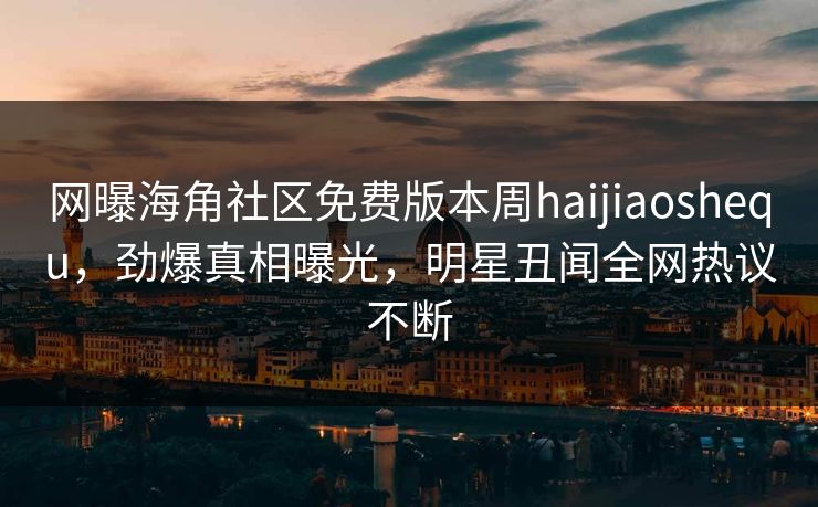 网曝海角社区免费版本周haijiaoshequ，劲爆真相曝光，明星丑闻全网热议不断