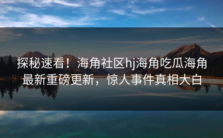 探秘速看！海角社区hj海角吃瓜海角最新重磅更新，惊人事件真相大白