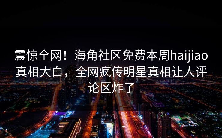 震惊全网！海角社区免费本周haijiao真相大白，全网疯传明星真相让人评论区炸了