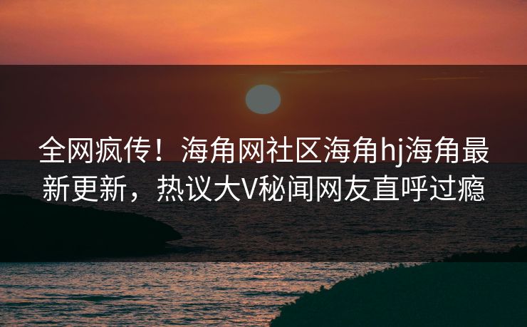 全网疯传！海角网社区海角hj海角最新更新，热议大V秘闻网友直呼过瘾