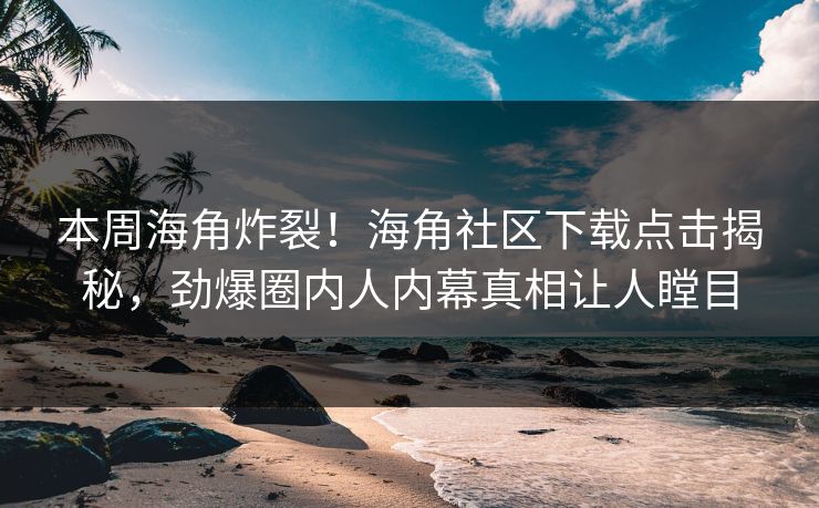 本周海角炸裂！海角社区下载点击揭秘，劲爆圈内人内幕真相让人瞠目