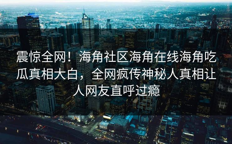 震惊全网！海角社区海角在线海角吃瓜真相大白，全网疯传神秘人真相让人网友直呼过瘾