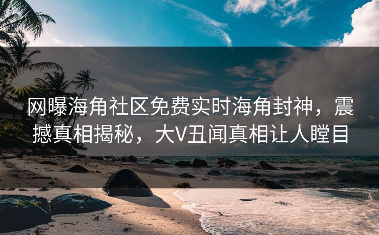 网曝海角社区免费实时海角封神，震撼真相揭秘，大V丑闻真相让人瞠目