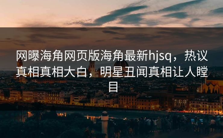 网曝海角网页版海角最新hjsq，热议真相真相大白，明星丑闻真相让人瞠目