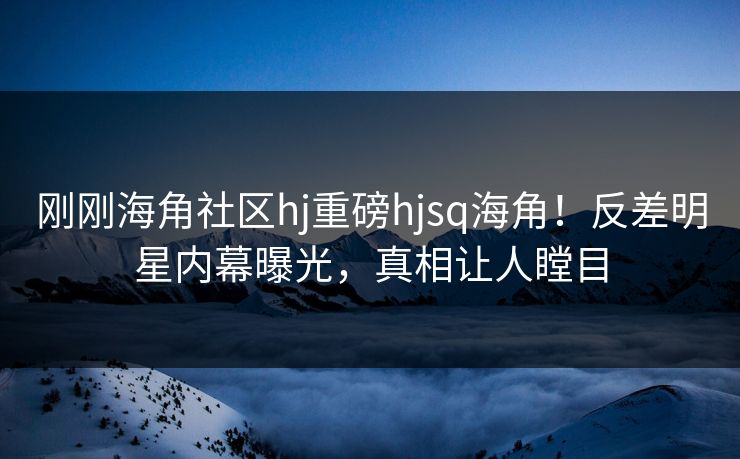 刚刚海角社区hj重磅hjsq海角！反差明星内幕曝光，真相让人瞠目