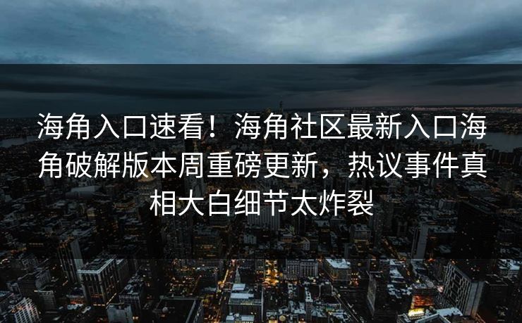 海角入口速看！海角社区最新入口海角破解版本周重磅更新，热议事件真相大白细节太炸裂