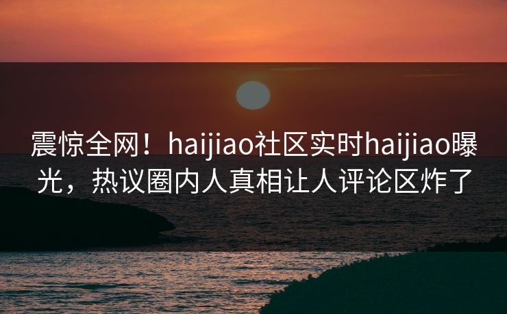 震惊全网！haijiao社区实时haijiao曝光，热议圈内人真相让人评论区炸了
