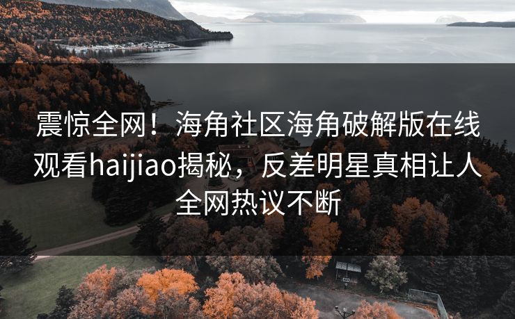 震惊全网！海角社区海角破解版在线观看haijiao揭秘，反差明星真相让人全网热议不断