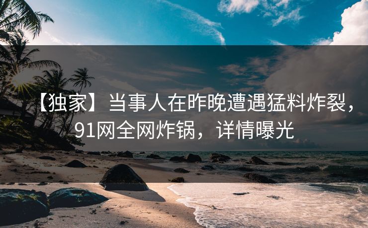 【独家】当事人在昨晚遭遇猛料炸裂，91网全网炸锅，详情曝光