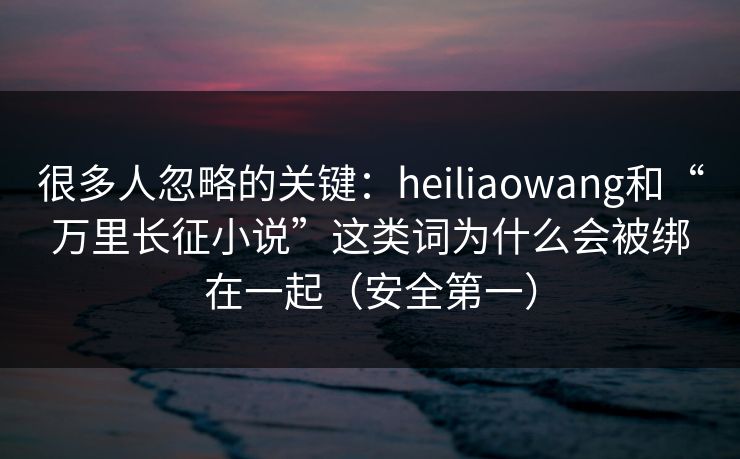 很多人忽略的关键：heiliaowang和“万里长征小说”这类词为什么会被绑在一起（安全第一）