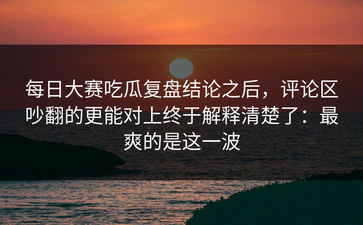 每日大赛吃瓜复盘结论之后，评论区吵翻的更能对上终于解释清楚了：最爽的是这一波