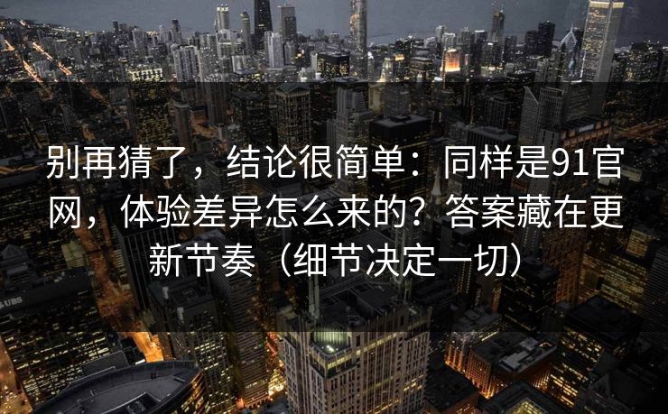 别再猜了,结论很简单:同样是91官网,体验差异怎么来的?答案藏在更新节奏(细节决定一切) 别再猜了,结论很简单:同样是91官网,体验差异怎么来的?答案藏在更新节奏(细节决定一切)