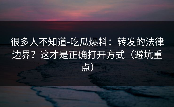 很多人不知道-吃瓜爆料：转发的法律边界？这才是正确打开方式（避坑重点）