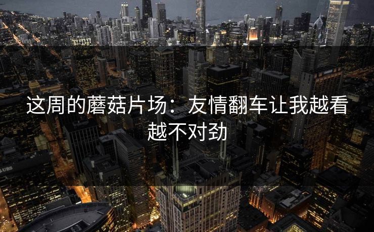 这周的蘑菇片场：友情翻车让我越看越不对劲