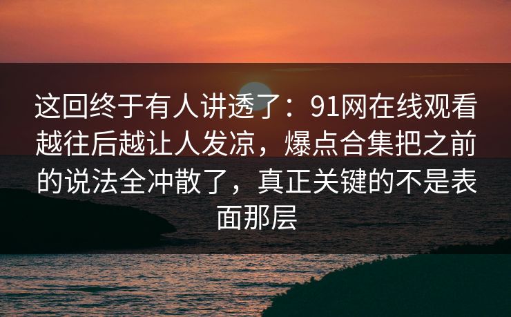 这回终于有人讲透了：91网在线观看越往后越让人发凉，爆点合集把之前的说法全冲散了，真正关键的不是表面那层